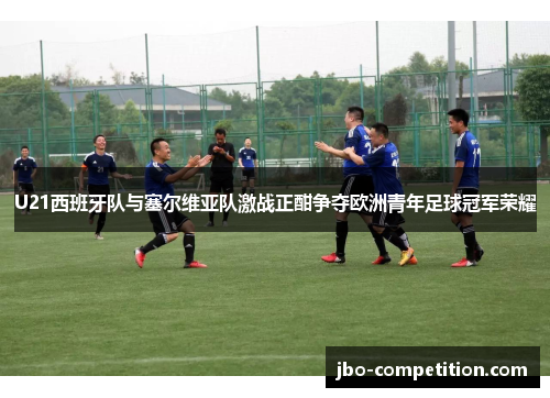 U21西班牙队与塞尔维亚队激战正酣争夺欧洲青年足球冠军荣耀